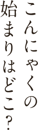 こんにゃくの始まりはどこ？